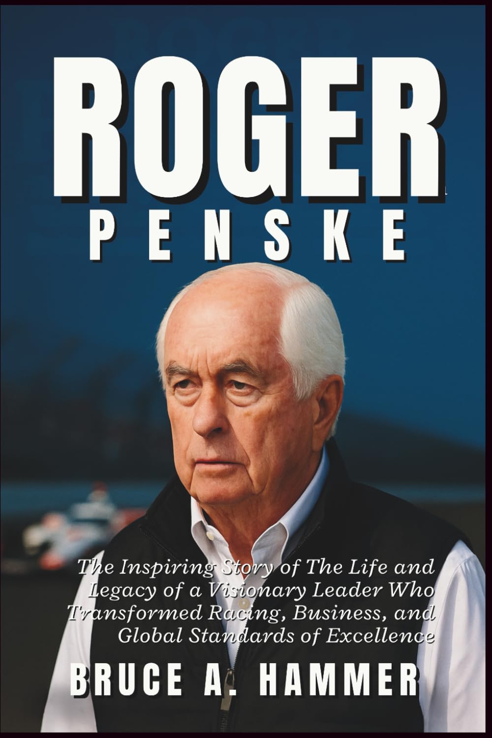 Roger Penske: The Inspiring Story of The Life and Legacy of a Visionary Leader Who Transformed Racing, Business, and Global Standards of Excellence