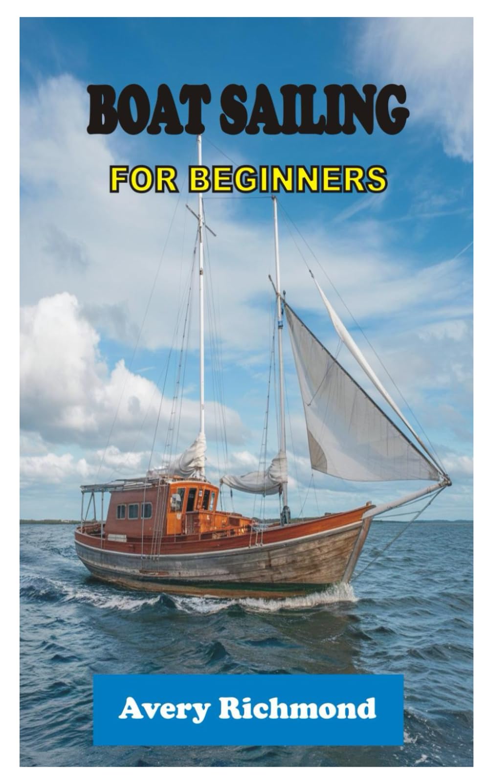 BOAT SAILING FOR BEGINNERS: Master Essential Skills, Safety Protocols, and Navigation Techniques for a Confident Voyage on the Open Water