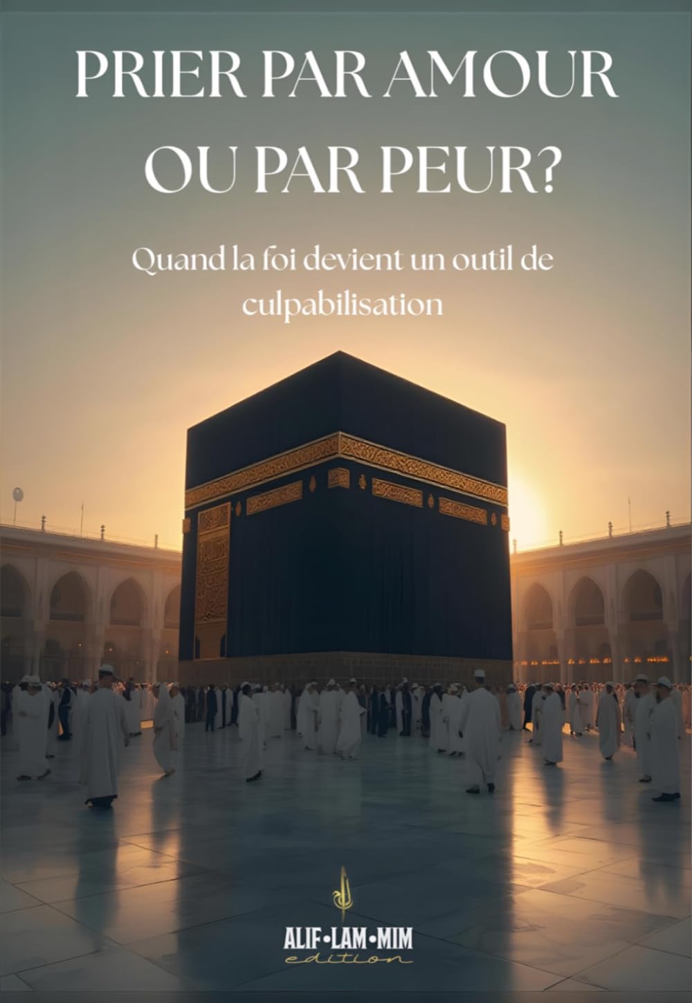 Prier Par Amour Ou Par Peur ?: Quand La Foi Devient Un Outil De Culpabilisation (Alif Lam Mim édition)
