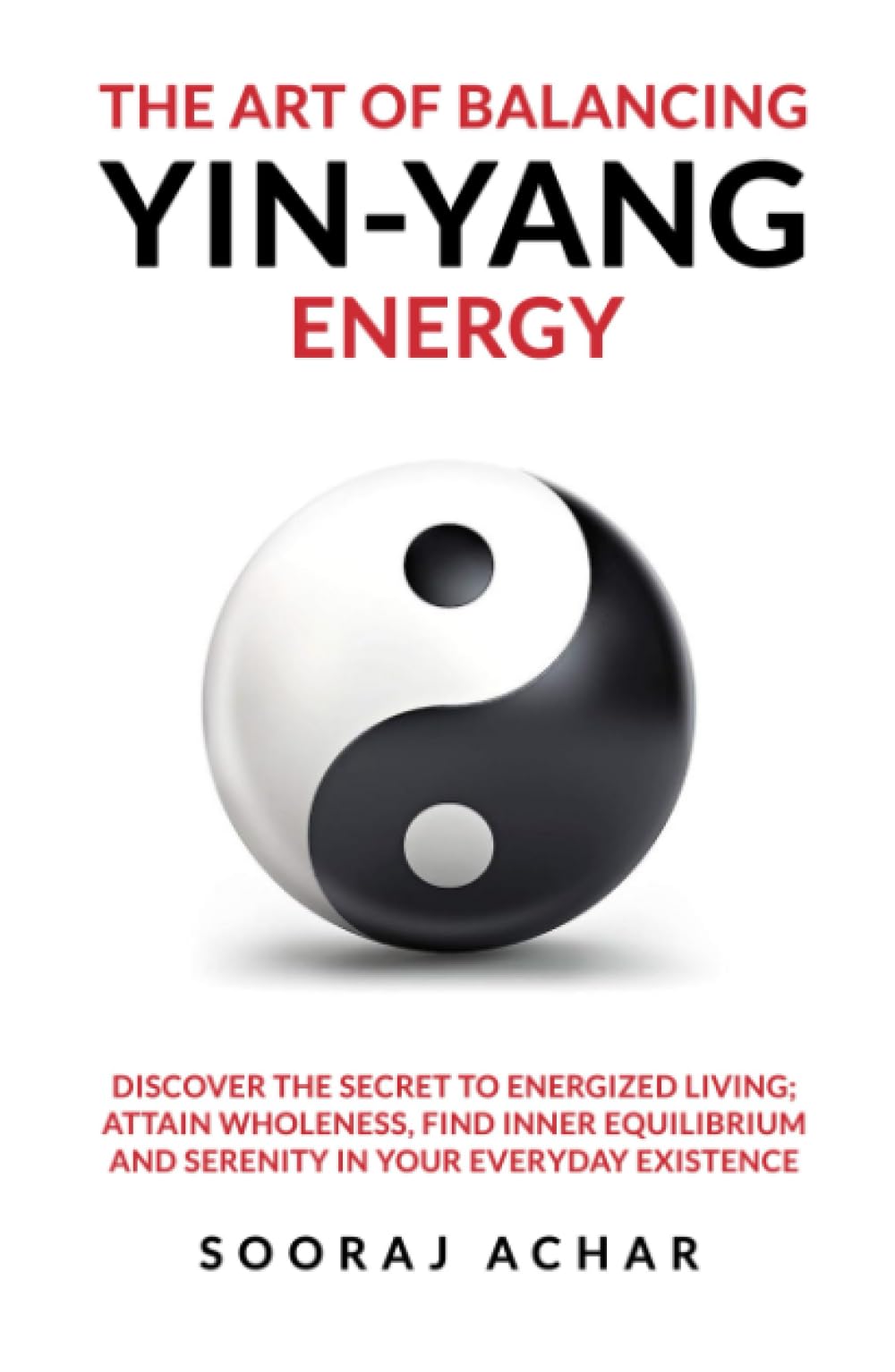 The Art of Balancing YIN-YANG Energy: Discover the Secret to Energized Living; Attain Wholeness, Find Inner Equilibrium and Serenity in Your Everyday Existence (Energize Your Mind, Body & Soul)