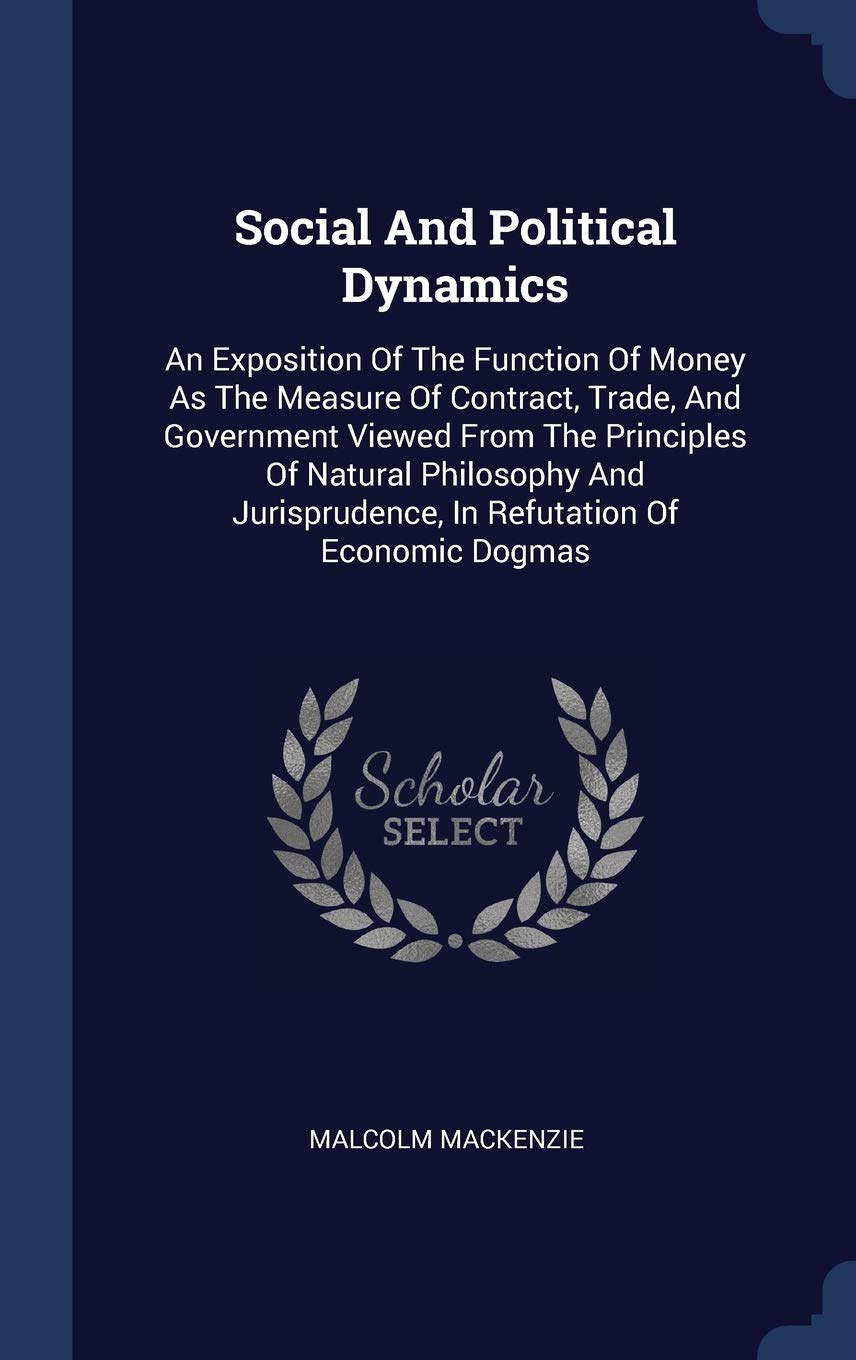 Social And Political Dynamics: An Exposition Of The Function Of Money As The Measure Of Contract, Trade, And Government Viewed From The Principles Of ... In Refutation Of Economic Dogmas