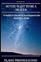 So You Want to Be a Healer: A Guide to Intuitive Development for Sensitive Souls 1798971860 Book Cover