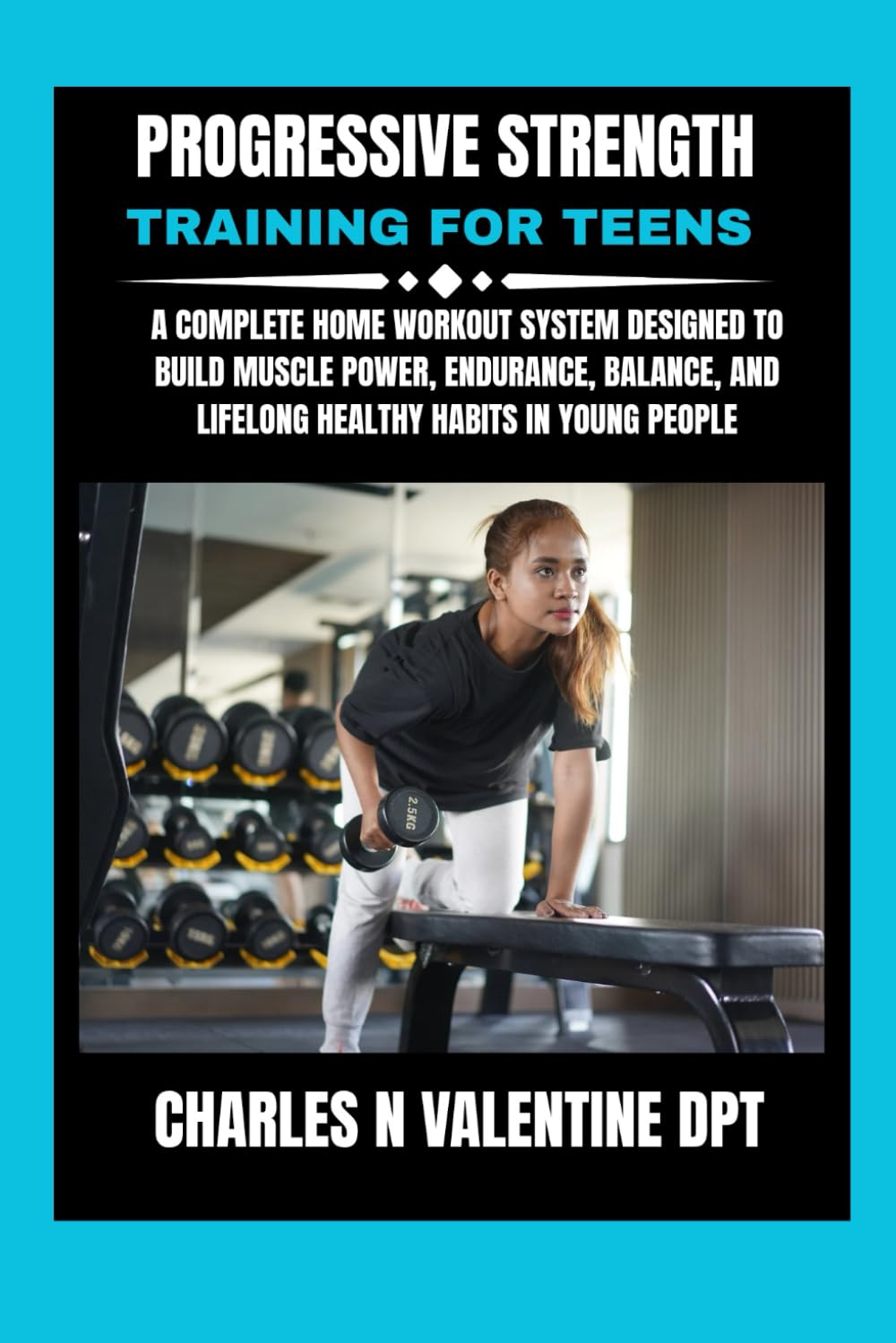 Progressive Strength Training For Teens: A Complete Home Workout System Designed to Build Muscle Power, Endurance, Balance, and Lifelong Healthy ... N. Valentine DPT Fitness Routine Series)