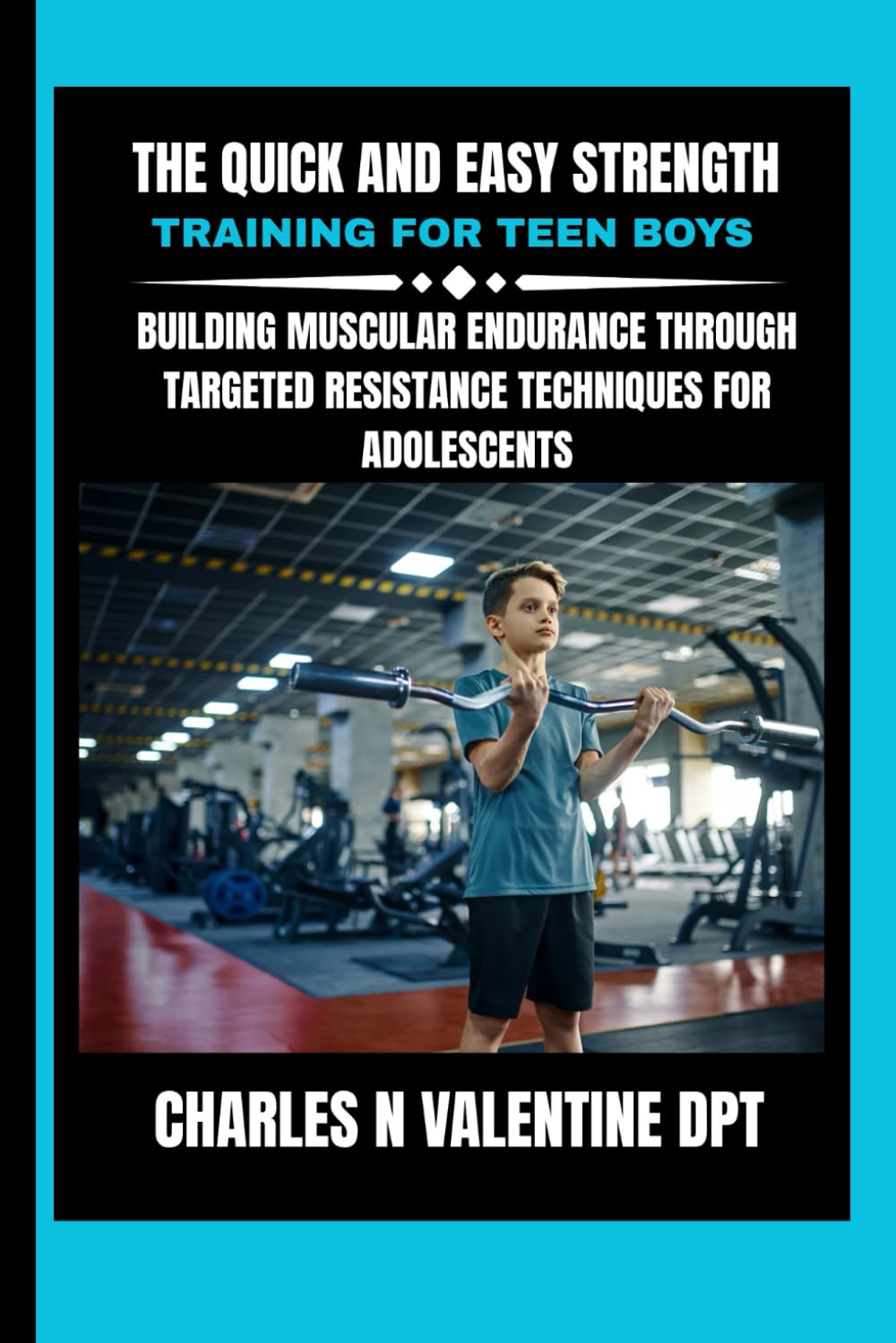The Quick and Easy Strength Training For Teen Boys: Building Muscular Endurance Through Targeted Resistance Techniques for Adolescents (Charles N. Valentine DPT Fitness Routine Series)