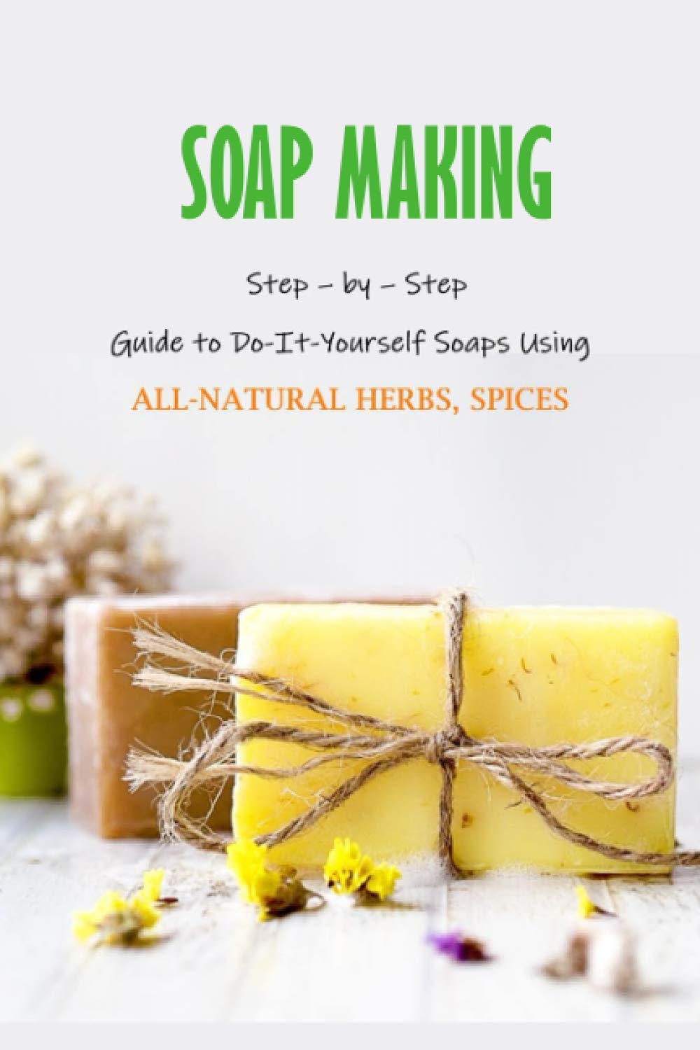 Soap Making: Step – by – Step Guide to Do-It-Yourself Soaps Using All-Natural Herbs, Spices: Natural Soap Making For Beginners