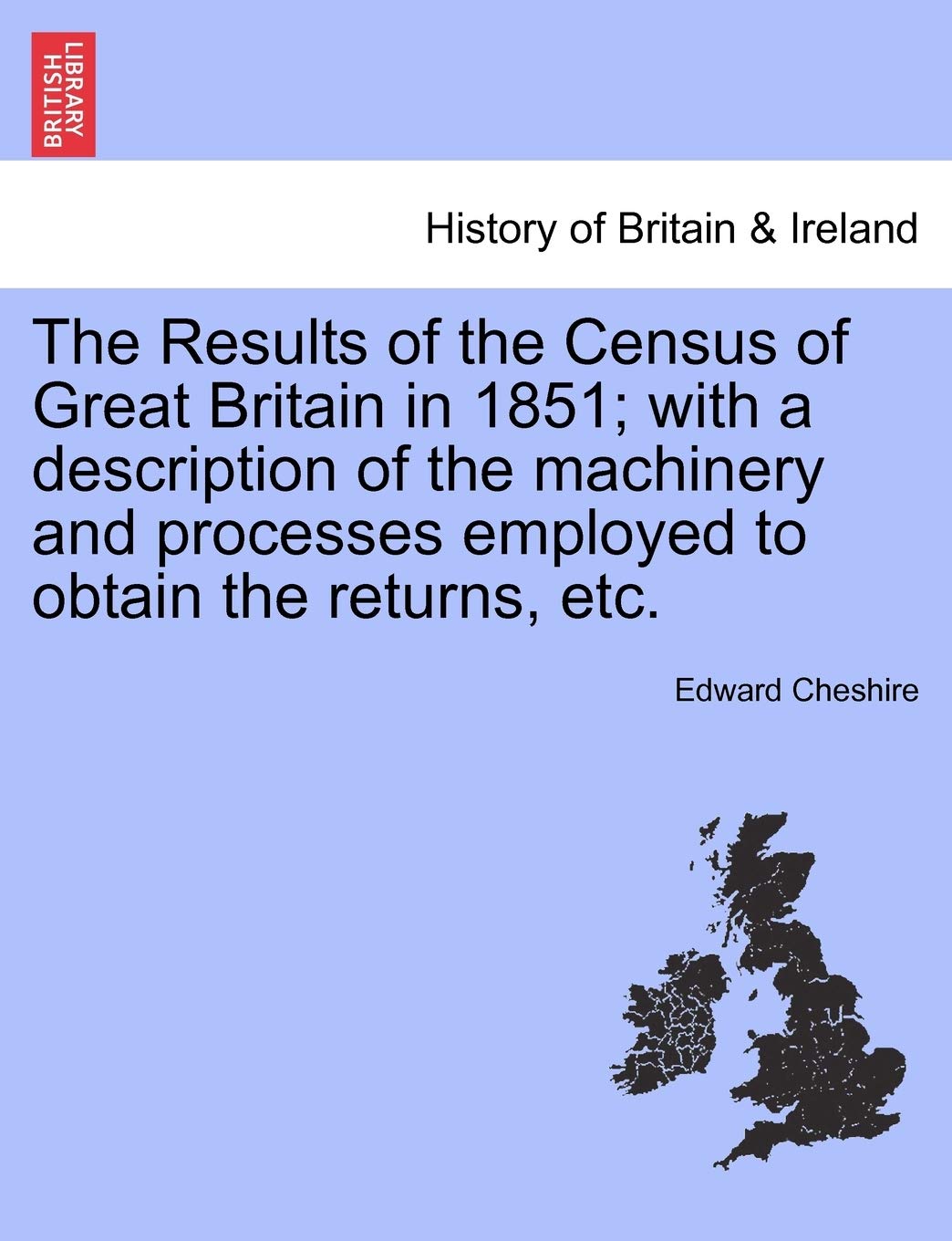 The Results of the Census of Great Britain in 1851; With a Description of the Machinery and Processes Employed to Obtain the Returns, Etc.