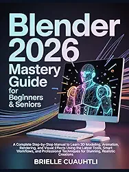 Blender 2026 Mastery Guide for Beginners and Seniors: A Complete Step-by-Step Manual to Learn 3D Modeling, Animation, Rendering, and Visual Effects ... Techniques for Stunning, Realistic Creations