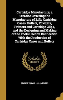 Cartridge Manufacture; a Treatise Covering the Manufacture of Rifle Cartridge Cases, Bullets, Powders, Primers and Cartridge Clips, and the Designing ... the Production of Cartridge Cases and Bullets