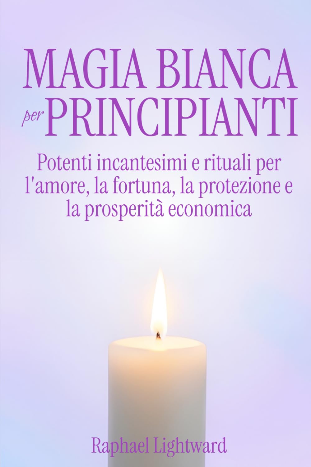 Magia Bianca per Principianti: Potenti Incantesimi e Rituali per l'Amore, la Fortuna, la Protezione e la Prosperità Economica