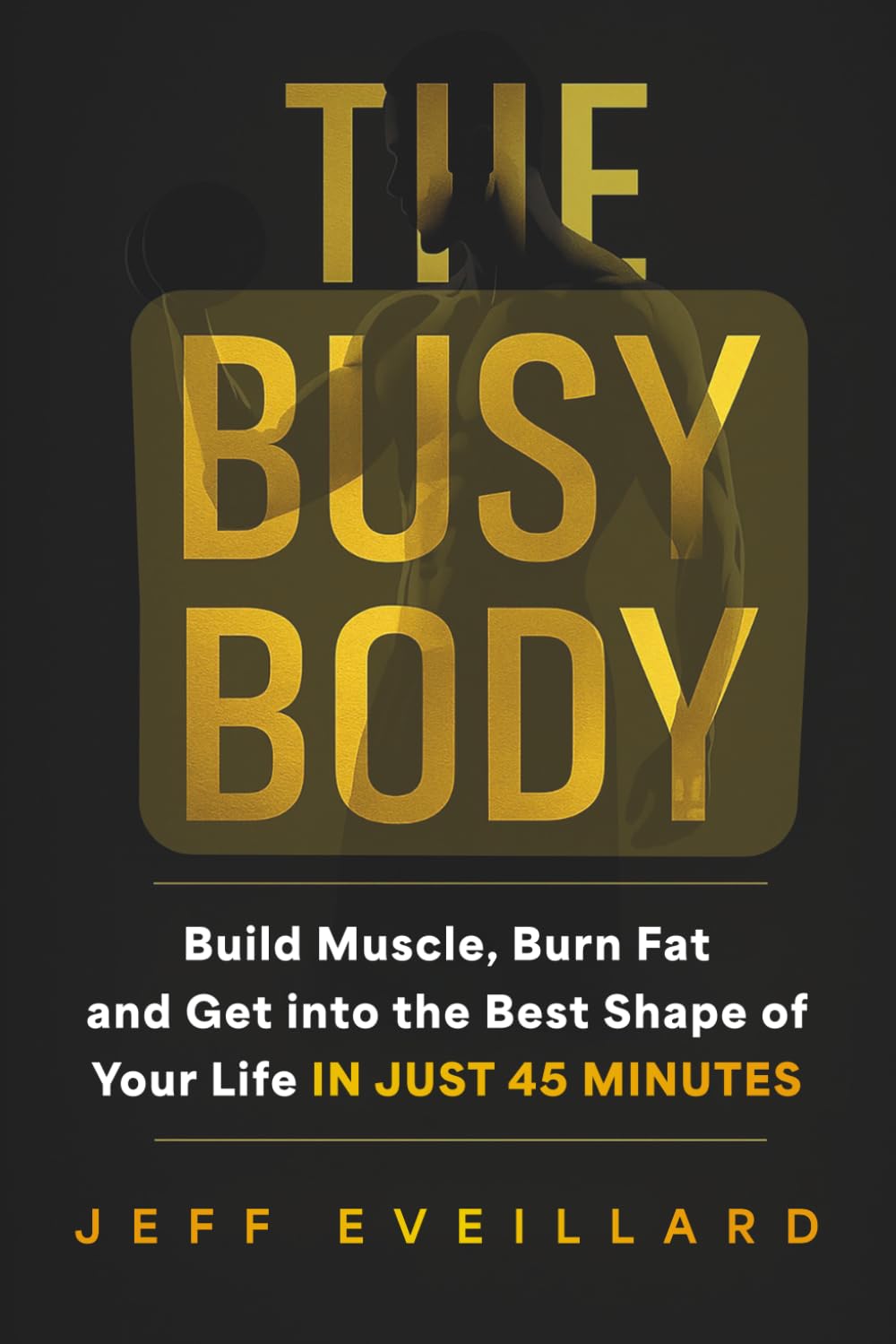 The Busy Body: Build Muscle, Burn Fat, and Get into the Best Shape of Your Life in Just 45 Minutes