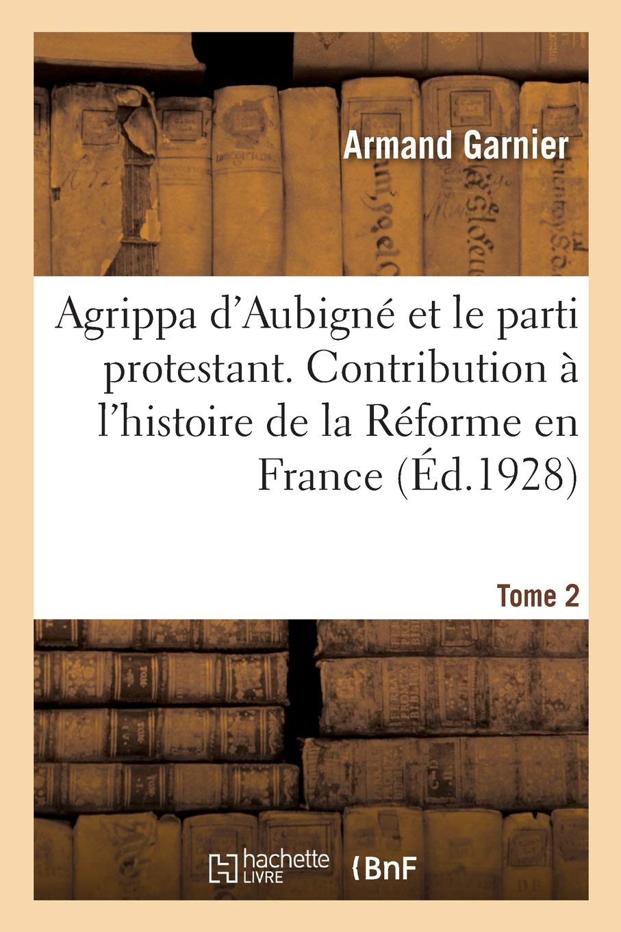 Agrippa d'Aubigné et le parti protestant. Tome 2: Contribution à l'histoire de la Réforme en France