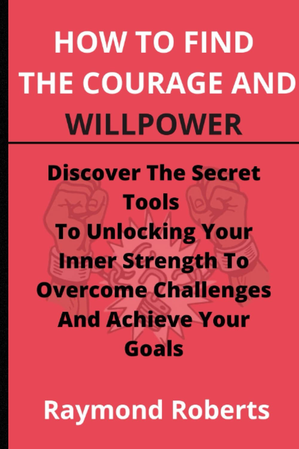 How To Find The Courage And Willpower: Discover The Secret Tools To Unlocking Your Inner Strength To Overcome Challenges And Achieve Your Goals