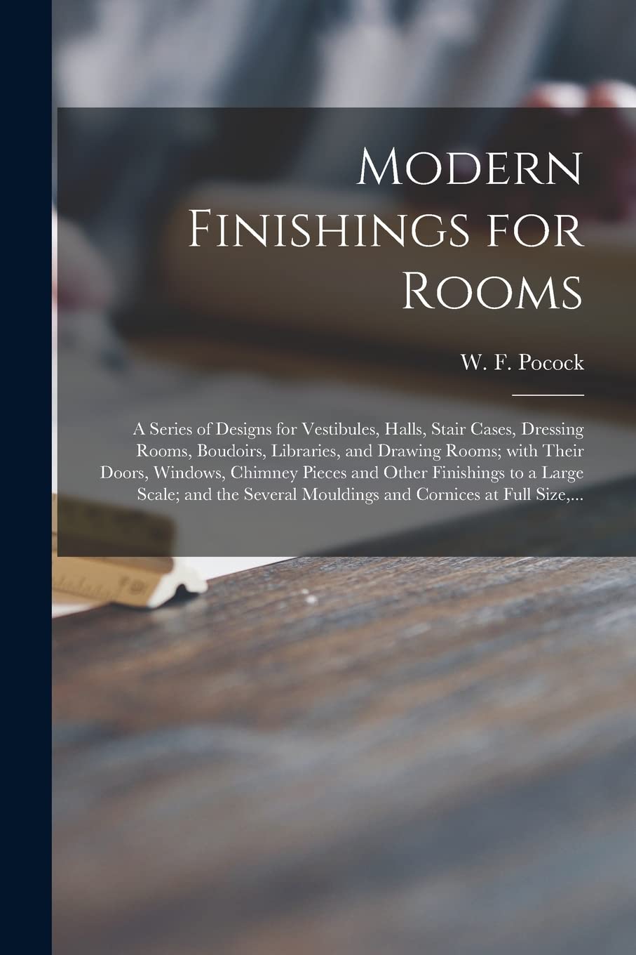 Modern Finishings for Rooms [microform]: a Series of Designs for Vestibules, Halls, Stair Cases, Dressing Rooms, Boudoirs, Libraries, and Drawing ... to a Large Scale; and the Several...