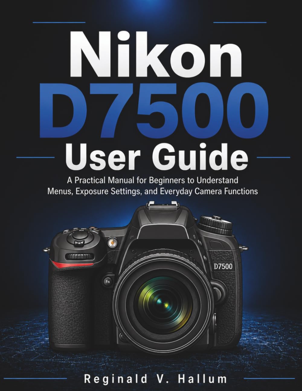 Nikon D7500 User Guide: A Practical Manual for Beginners to Understand Menus, Exposure Settings, and Everyday Camera Functions