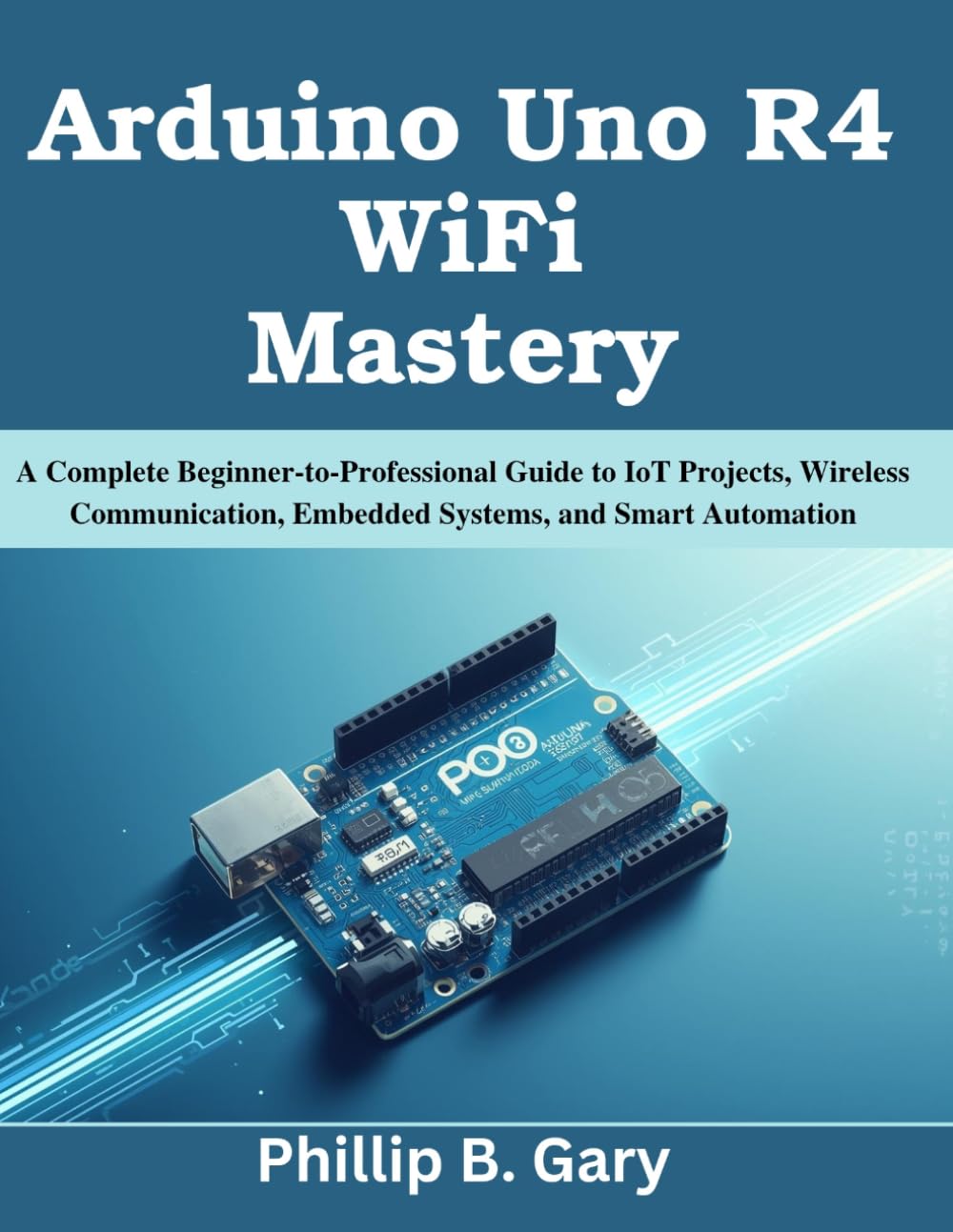 Arduino Uno R4 WiFi Mastery: A Complete Beginner-to-Professional Guide to IoT Projects, Wireless Communication, Embedded Systems, and Smart Automation (Practical Tech Companion)