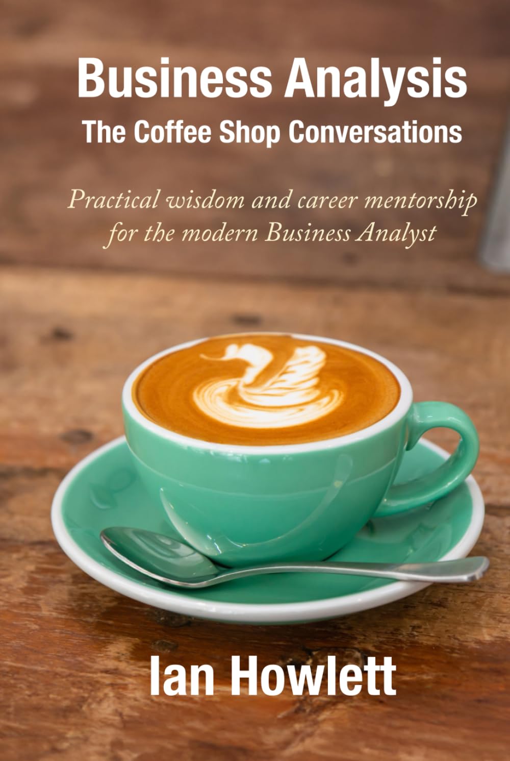 Business Analysis: The Coffee Shop Conversations: Practical wisdom and career mentorship for the modern Business Analyst