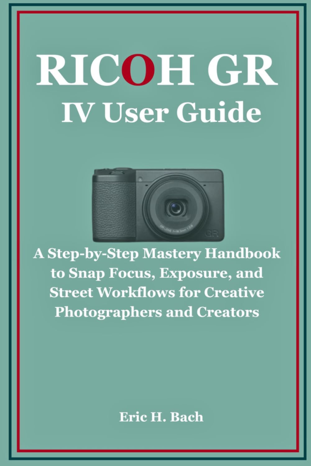 Ricoh GR IV User Guide: A Step-by-Step Mastery Handbook to Snap Focus, Exposure, and Street Workflows for Creative Photographers and Creators