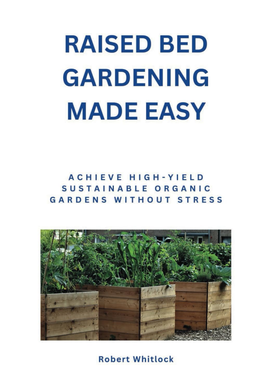 Raised Bed Gardening Made Easy: Achieve High-Yield Sustainable Organic Gardens Without Stress