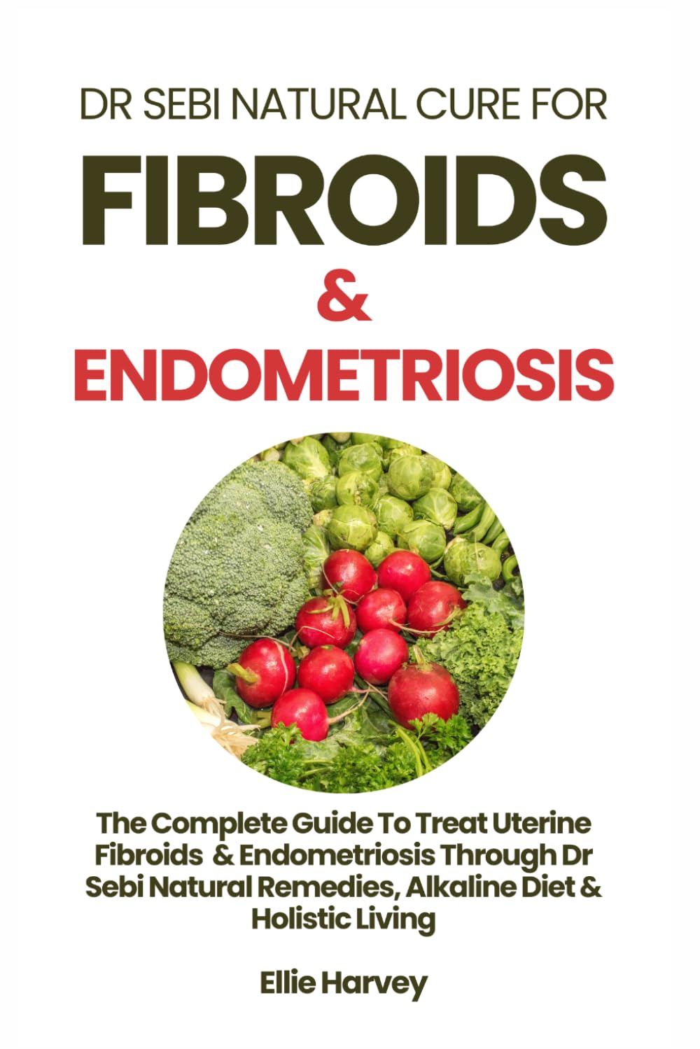 DR SEBI NATURAL CURE FOR FIBROIDS & ENDOMETRIOSIS: The Complete Guide To Treat Uterine Fibroids & Endometriosis Through Dr Sebi Natural Remedies, Alkaline Diet & Holistic Living
