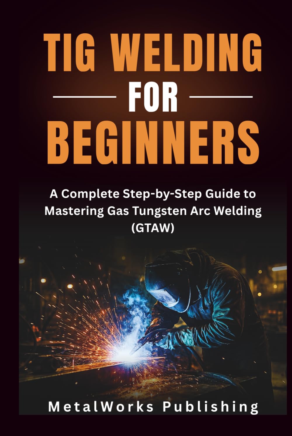 TIG Welding for Beginners: A Complete Step-by-Step Guide to Mastering Gas Tungsten Arc Welding (GTAW) (The Beginner's Welding Series)