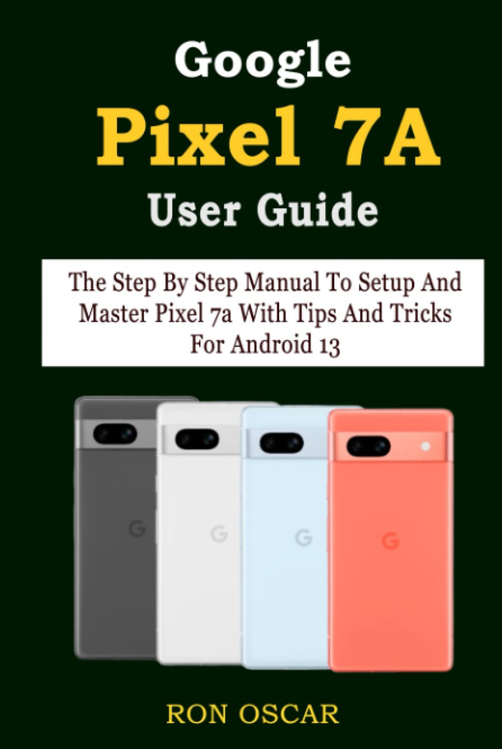 Google Pixel 7A User Guide: The Step By Step Manual To Setup And Master Pixel 7a With Tips And Tricks For Android 13