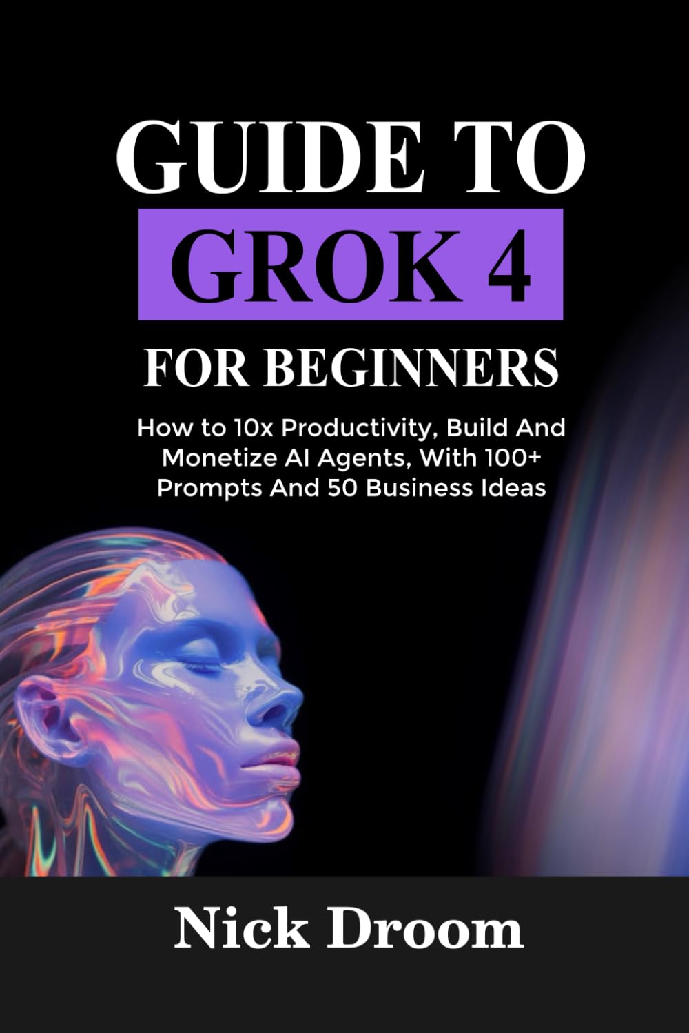 GUIDE TO GROK 4 FOR BEGINNERS: How to 10x Productivity, Build And Monetize AI Agents, With 100+ Prompts And 50 Business Ideas