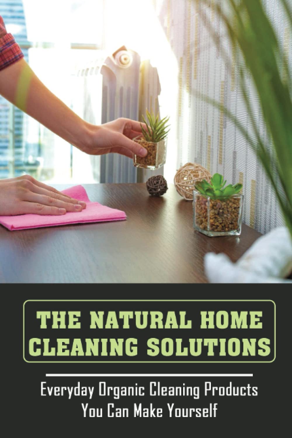 The Natural Home Cleaning Solutions: Everyday Organic Cleaning Products You Can Make Yourself: How To Clean Your Home Without Chemicals