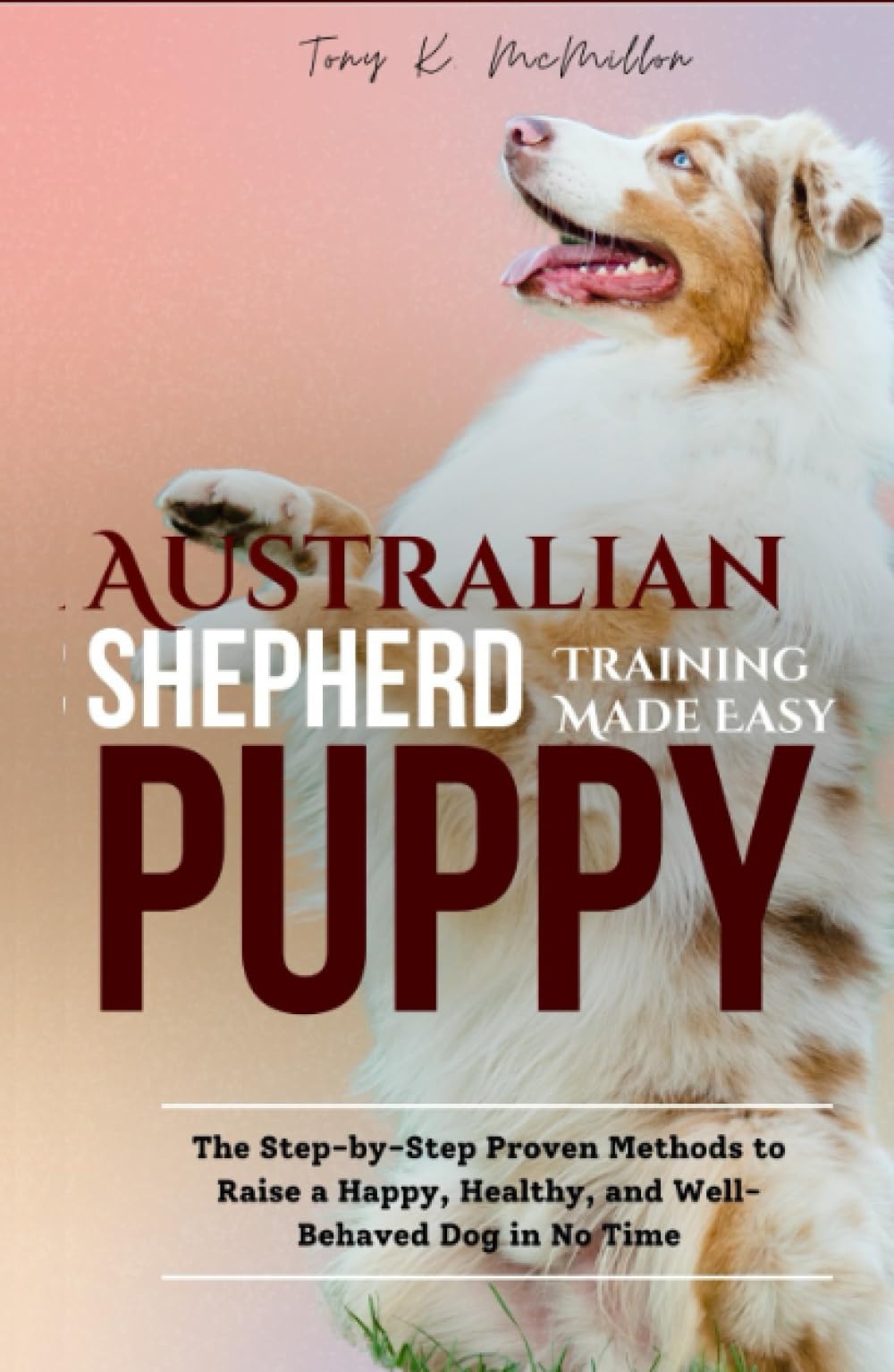 Australian Shepherd Puppy Training Made Easy: The Step-by-Step Proven Methods to Raise a Happy, Healthy, and Well-Behaved Dog in No Time