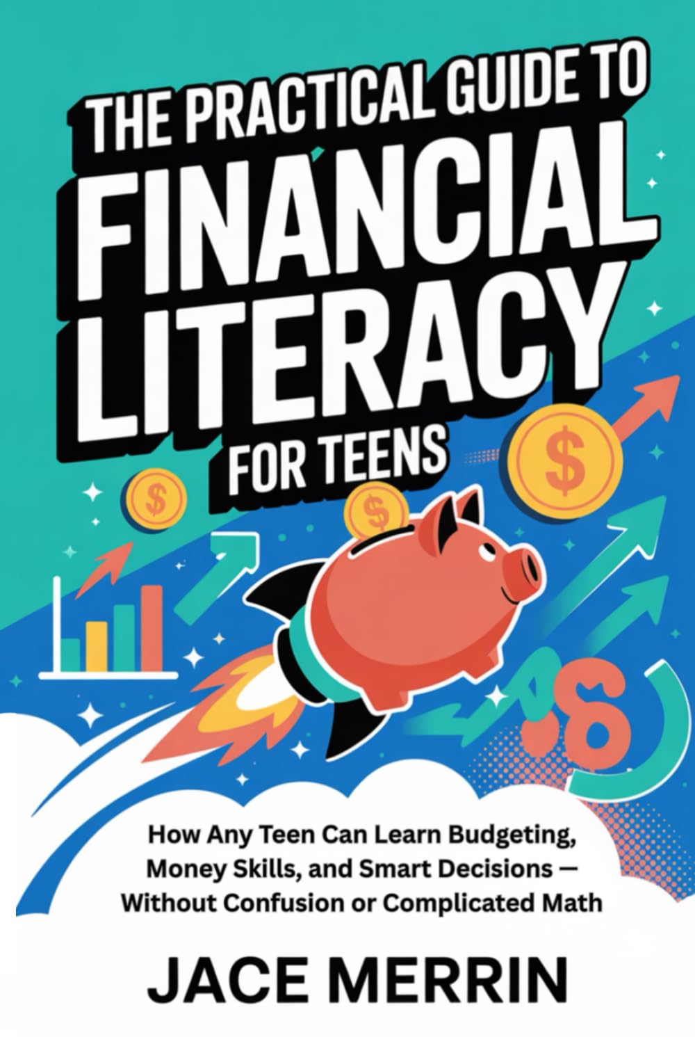 The Practical Guide to Financial Literacy for Teens: How Any Teen Can Learn Budgeting, Money Skills, and Smart Decisions — Without Confusion or Complicated Math
