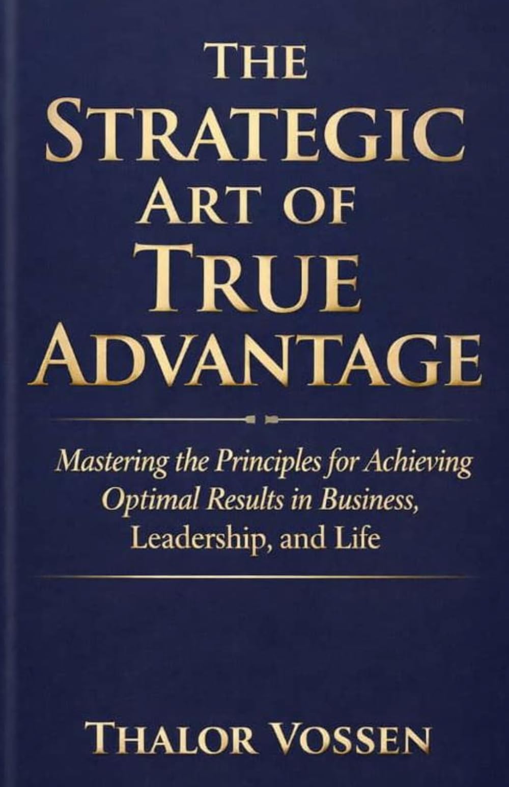 The Strategic Art of True Advantage: Mastering the Principles for Achieving Optimal Results in Business, Leadership, and Life
