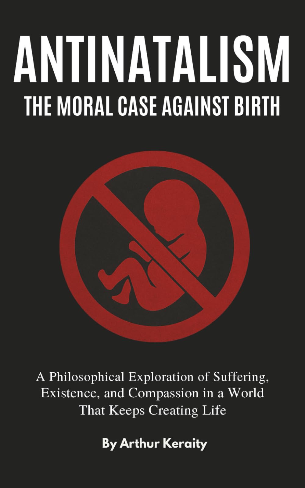 Antinatalism The Moral Case Against Birth: A Philosophical Exploration of Suffering, Existence, and Compassion in a World That Keeps Creating Life