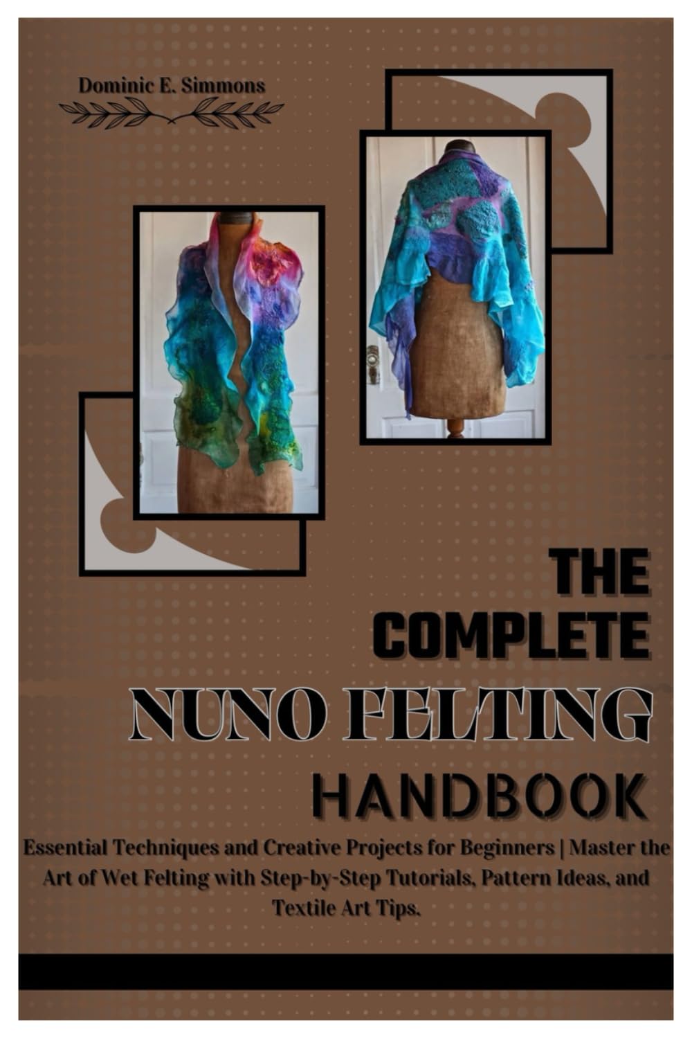 THE COMPLETE NUNO FELTING HANDBOOK: Essential Techniques and Creative Projects for Beginners | Master the Art of Wet Felting with Step-by-Step Tutorials, Pattern Ideas, and Textile Art Tips.