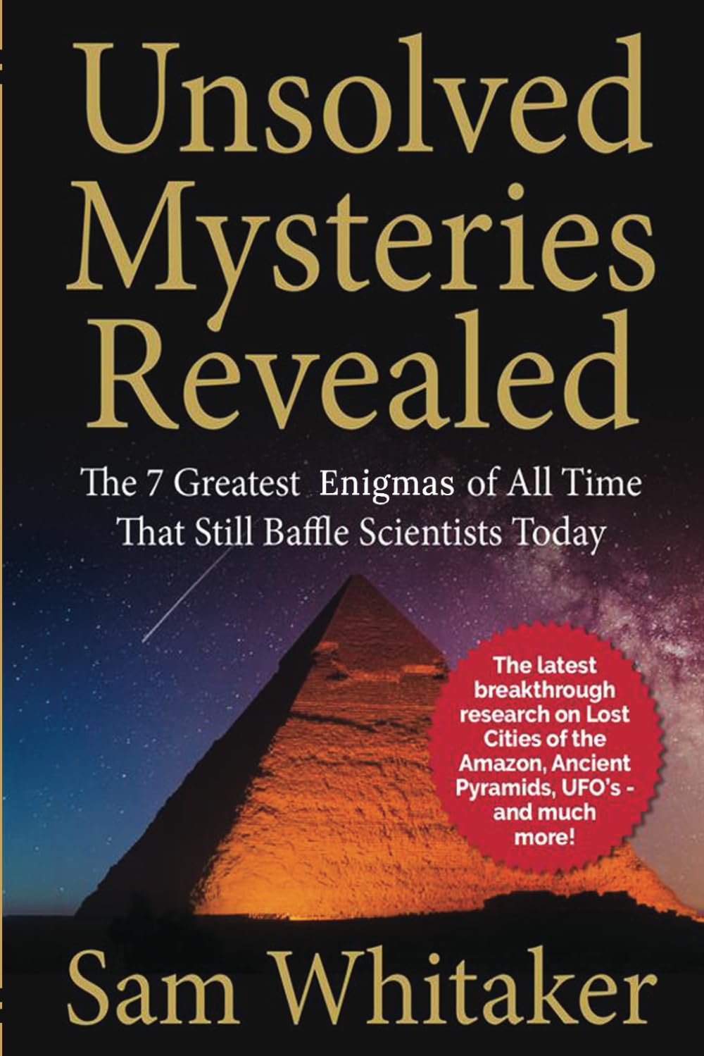 UNSOLVED MYSTERIES REVEALED: The 7 Greatest Enigmas Of All Time That Still Baffle Scientists Today: The latest breakthrough research on Lost Cities of ... Ancient Pyramids, UFO’s - and much more!