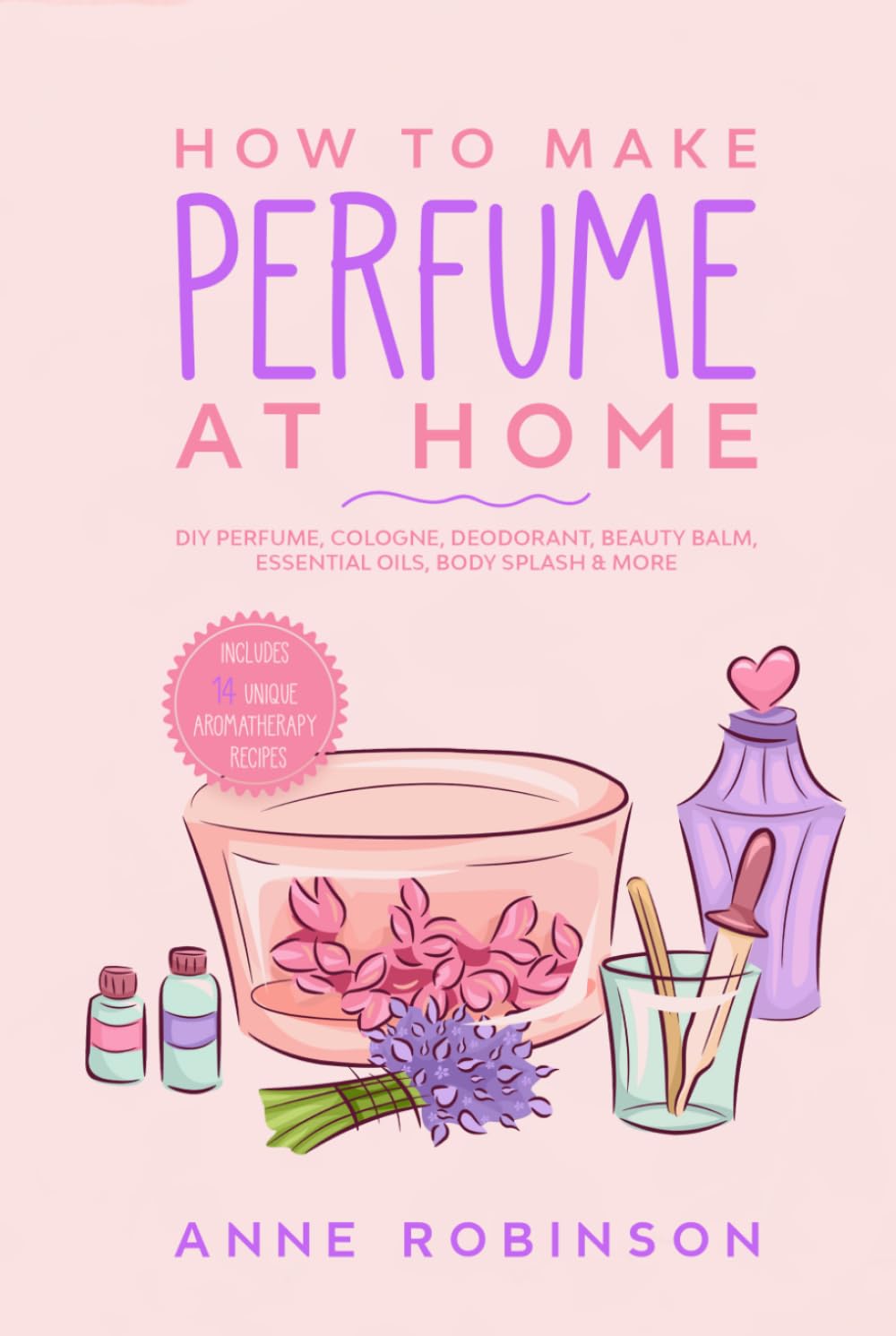How to Make Perfume at Home: DIY Scents for Perfume, Cologne, Deodorant, Beauty Balm, Essential Oils, Body Splash - Includes 14 Unique Aromatherapy Recipes