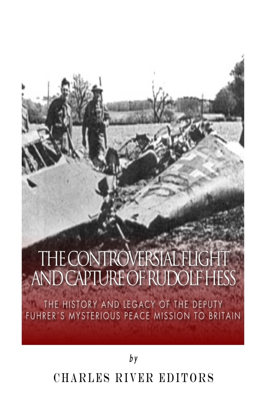 The Controversial Flight and Capture of Rudolf Hess: The History and Legacy of the Deputy Fuhrer’s Mysterious Peace Mission to Britain