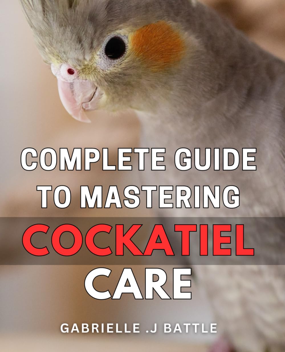 Complete Guide to Mastering Cockatiel Care: The Ultimate Handbook for Raising Happy and Healthy Cockatiels: A Step-by-Step Guide for Every Bird Owner