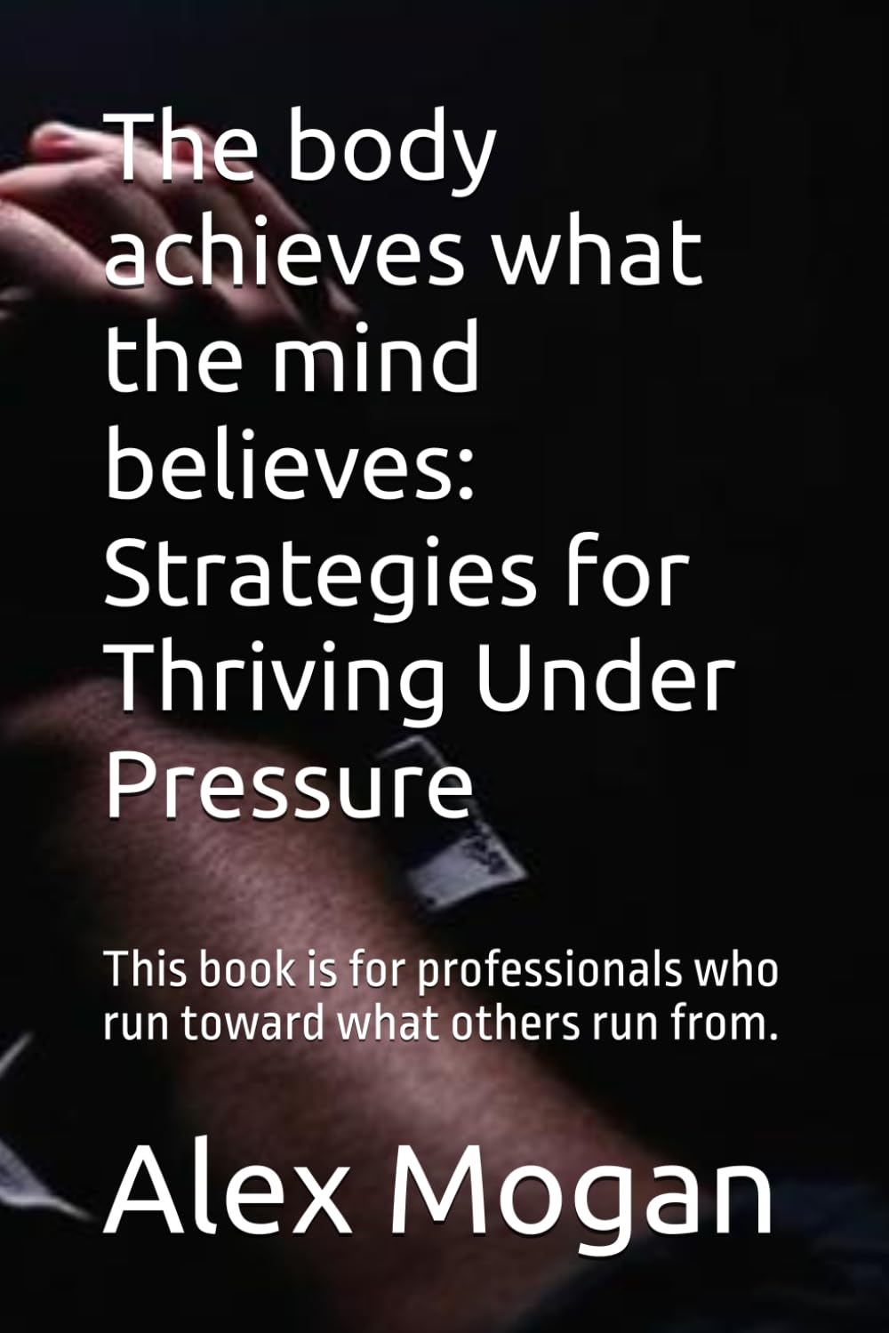 The body achieves what the mind believes: Strategies for Thriving Under Pressure: This book is for professionals who run toward what others run from.