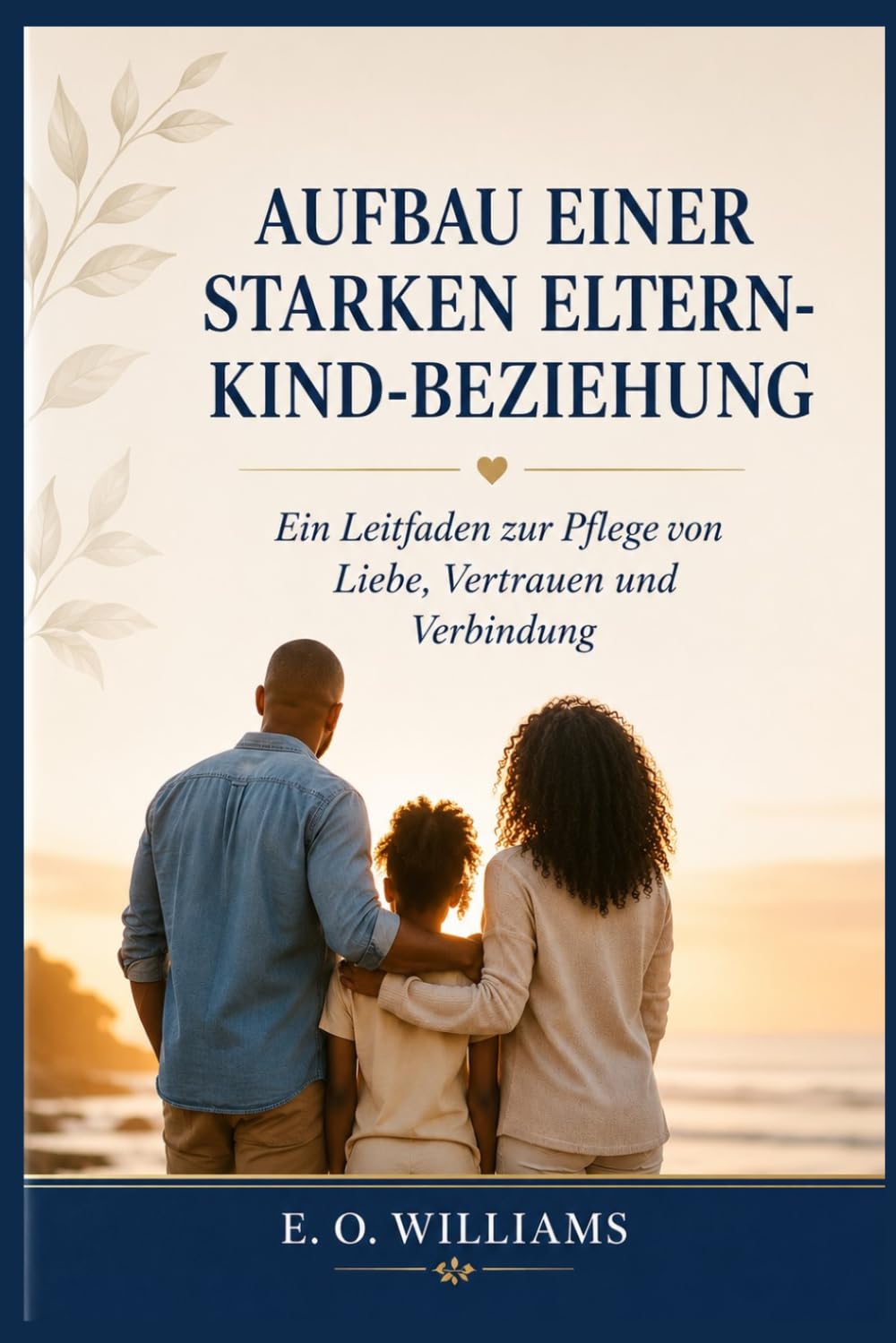 AUFBAU EINER STARKEN ELTERN KIND-BEZIEHUNG: Ein Leitfaden zur Pflege von Liebe, Vertrauen und Verbindung