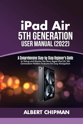 iPad Air 5th Generation User Manual (2022): A Comprehensive Step-by-Step Beginner's Guide to Setup and Master the New Apple iPad Air 5th Generation Hidden Features for Easy Navigation