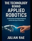 The Technology Behind Applied Robotics: Inside the Rise of Intelligent Machines and the New Age of Automation