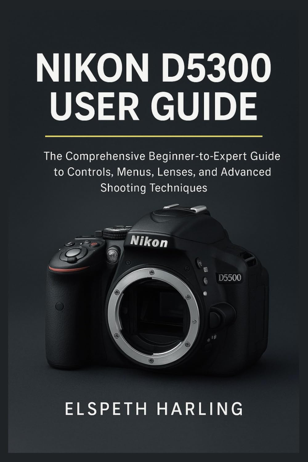 NIKON D5300 USER GUIDE: The Comprehensive Beginner-to-Expert Guide to Controls, Menus, Lenses, and Advanced Shooting Techniques