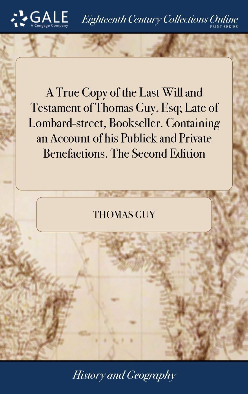 A True Copy of the Last Will and Testament of Thomas Guy, Esq; Late of Lombard-street, Bookseller. Containing an Account of his Publick and Private Benefactions. The Second Edition