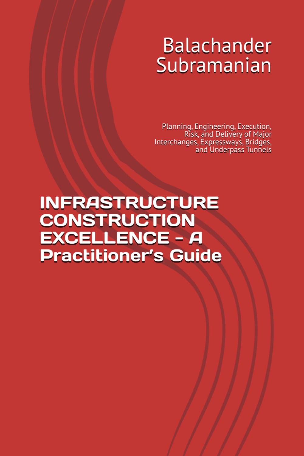 INFRASTRUCTURE CONSTRUCTION EXCELLENCE - A Practitioner’s Guide: Planning, Engineering, Execution, Risk, and Delivery of Major Interchanges, Expressways, Bridges, and Underpass Tunnels