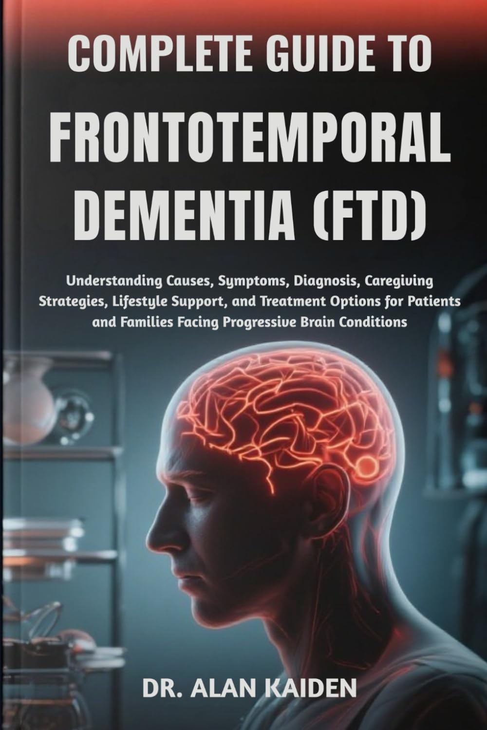 COMPLETE GUIDE TO FRONTOTEMPORAL DEMENTIA (FTD): Understanding Causes, Symptoms, Diagnosis, Caregiving Strategies, Lifestyle Support, and Treatment ... Families Facing Progressive Brain Conditions