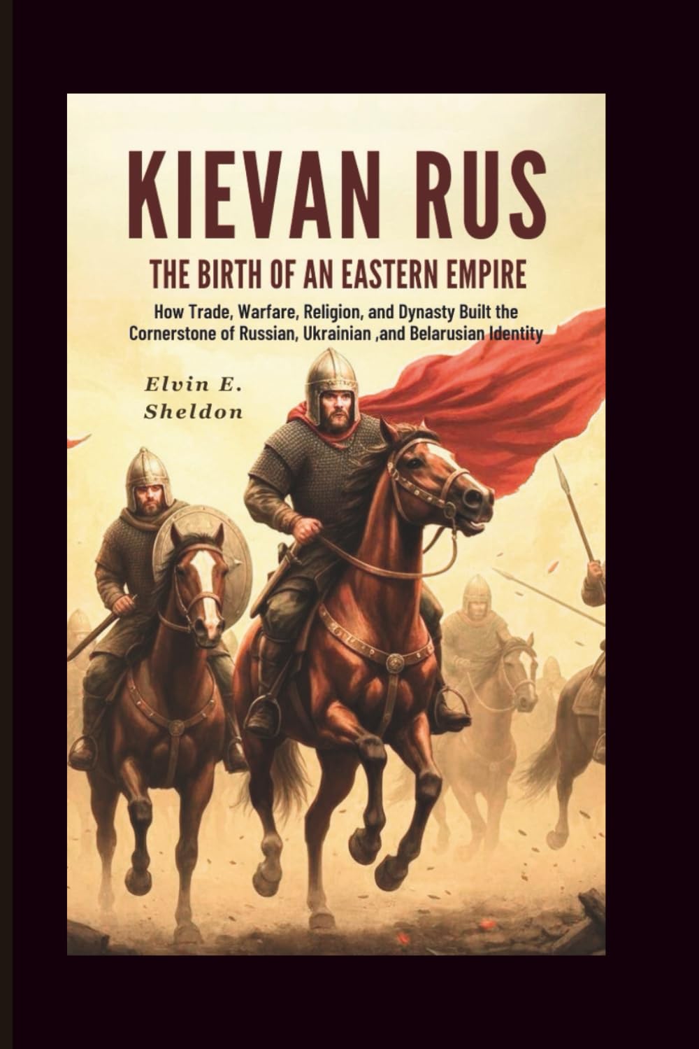 Kievan Rus:The Birth of an Eastern Empire: How Trade, Warfare, Faith, and Dynasty Forged the Foundations of Russian, Ukrainian, and Belarusian Identity