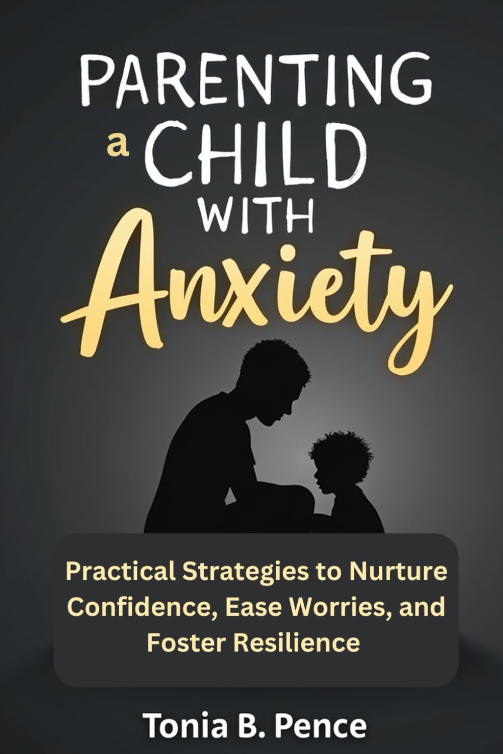 PARENTING A CHILD WITH ANXIETY: Practical Strategies to Nurture Confidence, Ease Worries, and Foster Resilience