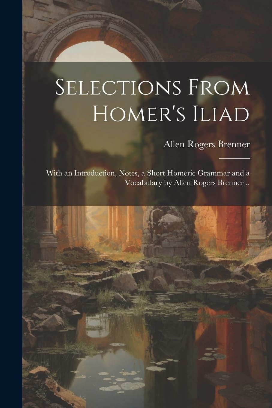 Selections From Homer's Iliad: With an Introduction, Notes, a Short Homeric Grammar and a Vocabulary by Allen Rogers Brenner ..
