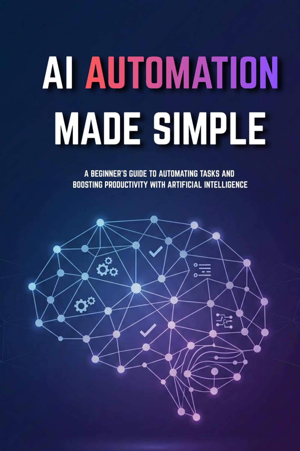 AI Automation for Beginners Made Simple: Step-by-Step Guide to Automate Tasks, Save Time, and Build Smart Systems Without Coding