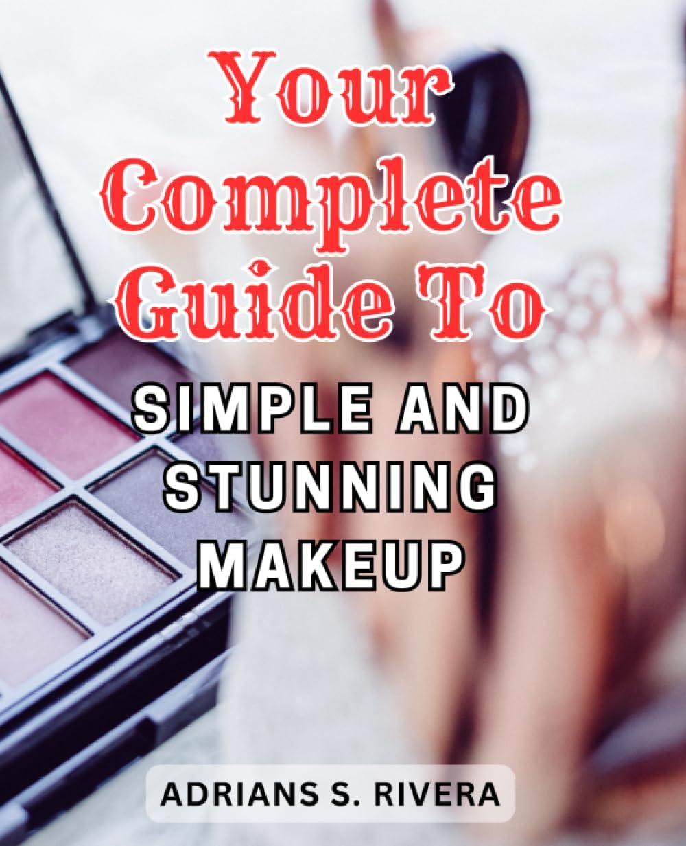 Your Complete Guide to Simple and Stunning Makeup: Unlock the Basics of Makeup Application and Embark on Your Journey to Radiant Self-Expression