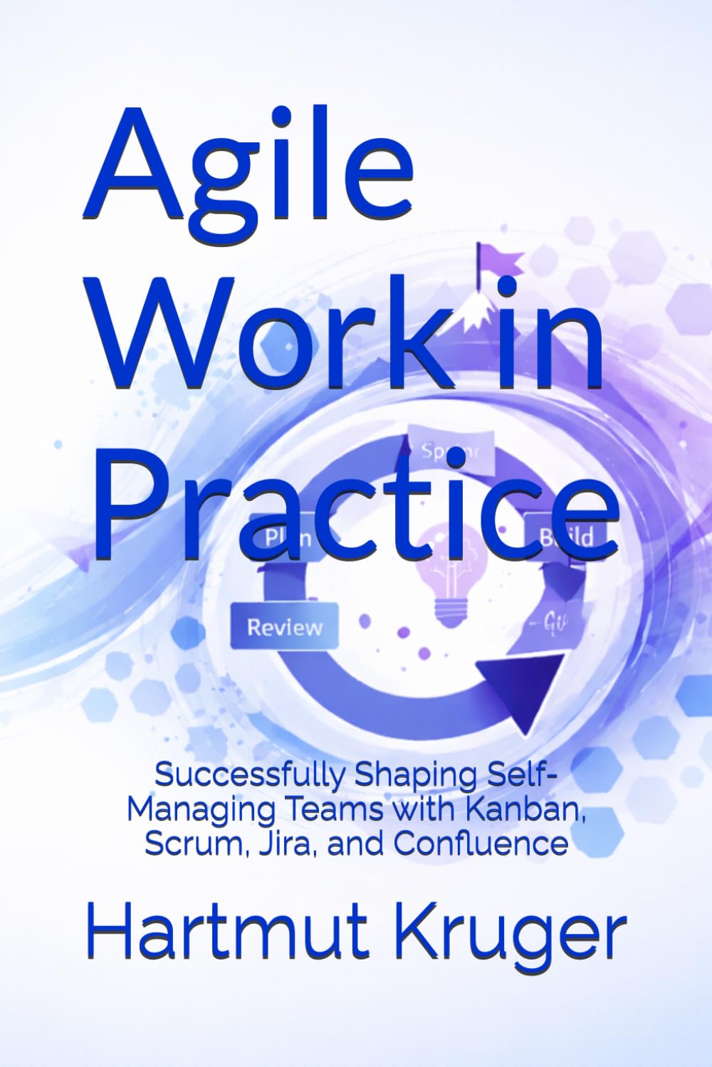 Agile Work in Practice: Successfully Shaping Self-Managing Teams with Kanban, Scrum, Jira, and Confluence